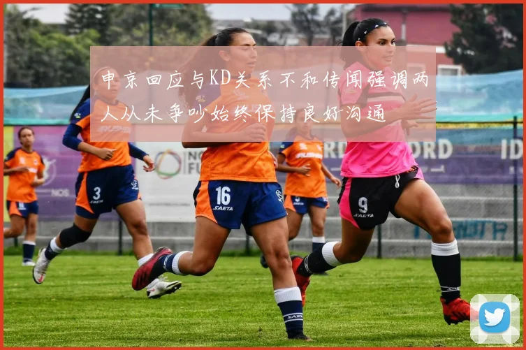 申京回应与KD关系不和传闻强调两人从未争吵始终保持良好沟通