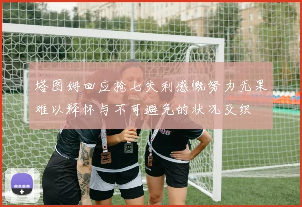 塔图姆回应抢七失利感慨努力无果难以释怀与不可避免的状况交织