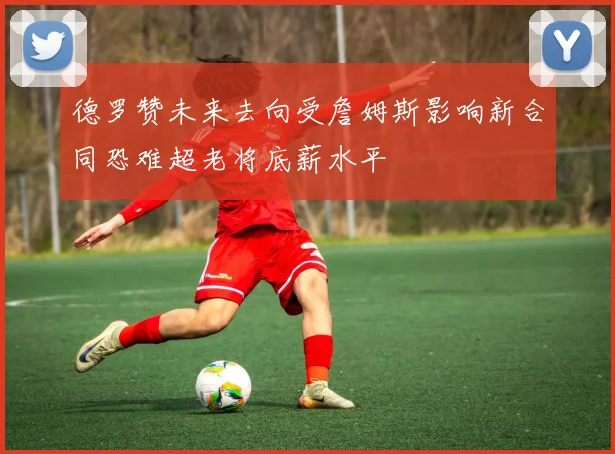 德罗赞未来去向受詹姆斯影响新合同恐难超老将底薪水平