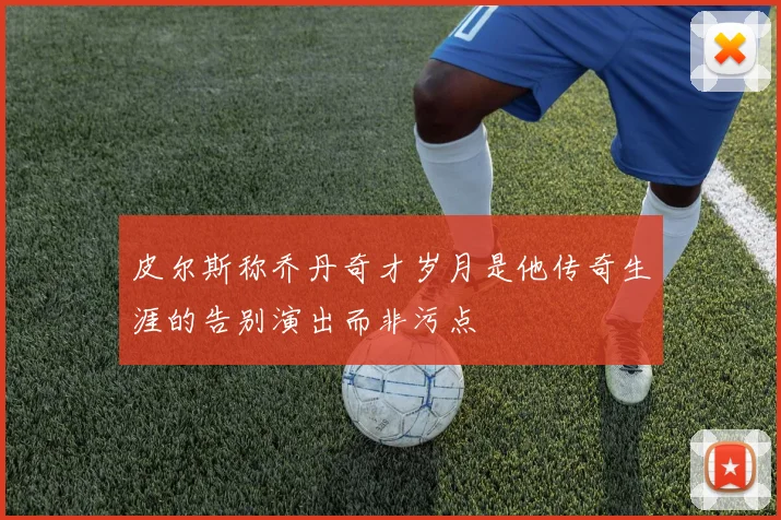皮尔斯称乔丹奇才岁月是他传奇生涯的告别演出而非污点
