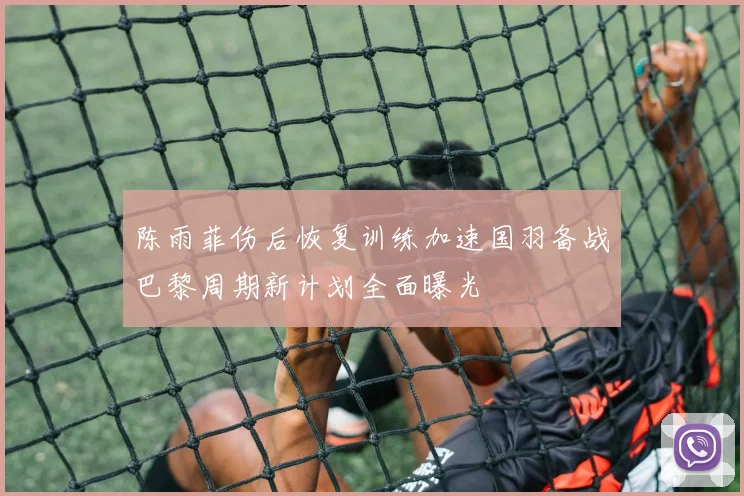 陈雨菲伤后恢复训练加速国羽备战巴黎周期新计划全面曝光