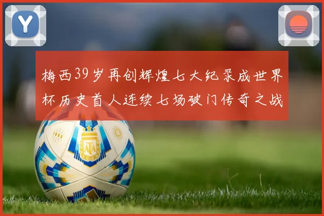 梅西39岁再创辉煌七大纪录成世界杯历史首人连续七场破门传奇之战