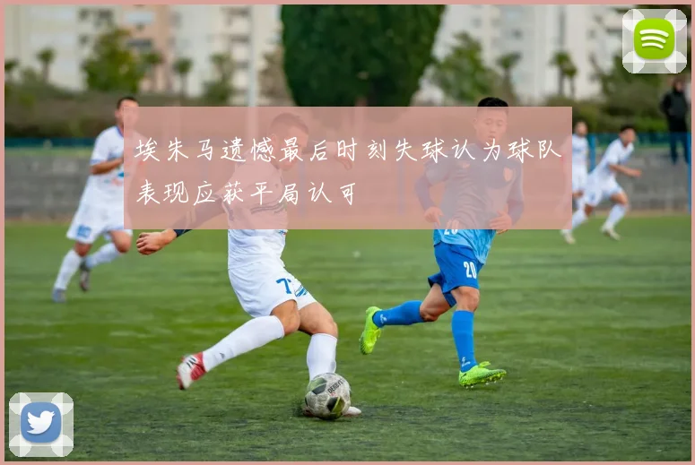 埃朱马遗憾最后时刻失球认为球队表现应获平局认可