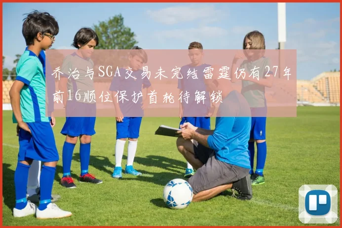 乔治与SGA交易未完结雷霆仍有27年前16顺位保护首轮待解锁