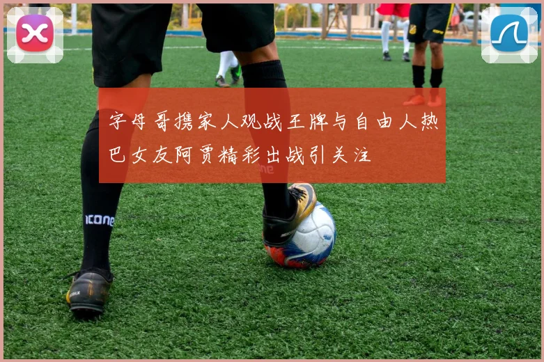 字母哥携家人观战王牌与自由人热巴女友阿贾精彩出战引关注