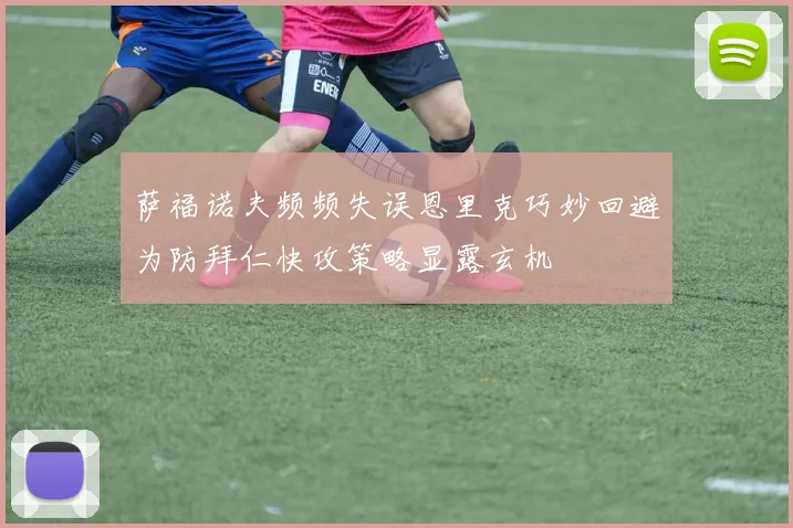 萨福诺夫频频失误恩里克巧妙回避为防拜仁快攻策略显露玄机