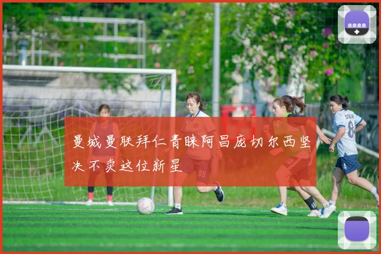 曼城曼联拜仁青睐阿昌庞切尔西坚决不卖这位新星