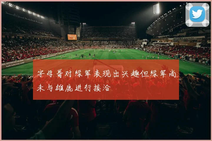 字母哥对绿军表现出兴趣但绿军尚未与雄鹿进行接洽
