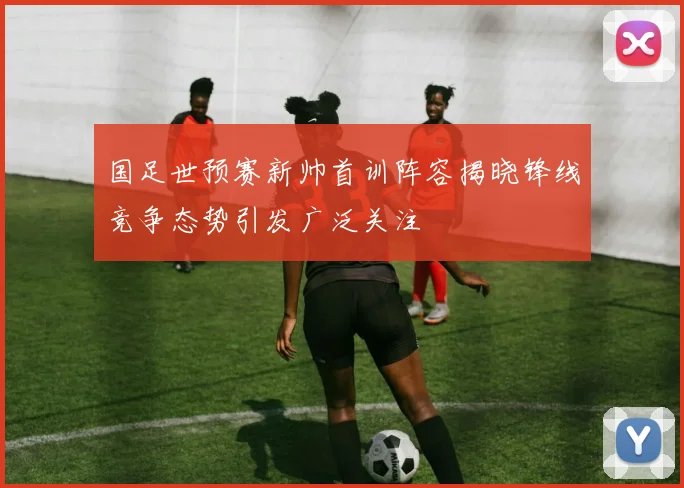 国足世预赛新帅首训阵容揭晓锋线竞争态势引发广泛关注