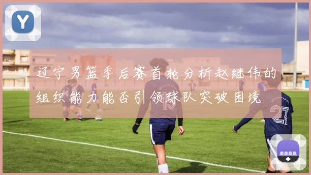 辽宁男篮季后赛首轮分析赵继伟的组织能力能否引领球队突破困境