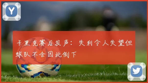 卡里克赛后发声：失利令人失望但球队不会因此倒下