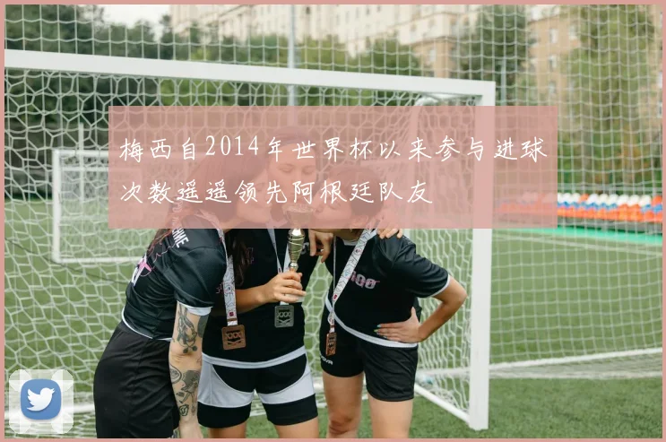 梅西自2014年世界杯以来参与进球次数遥遥领先阿根廷队友