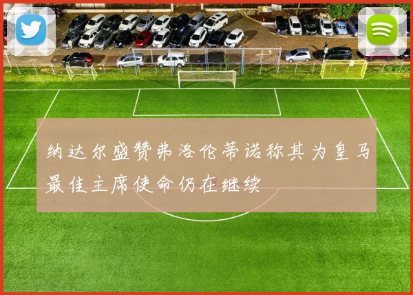 纳达尔盛赞弗洛伦蒂诺称其为皇马最佳主席使命仍在继续
