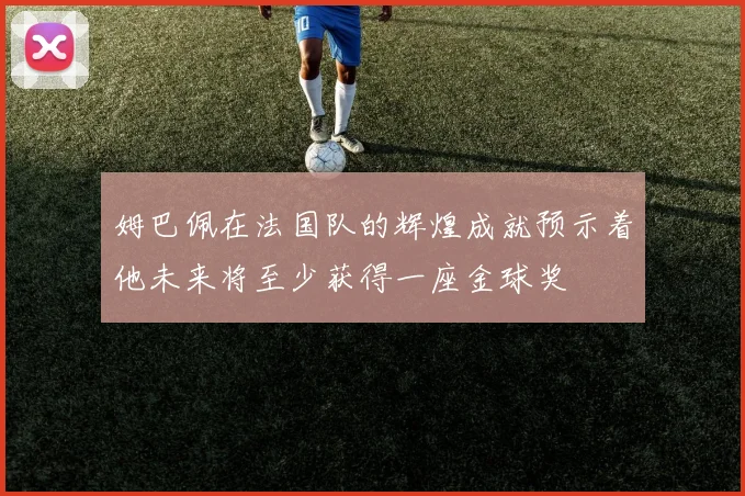 姆巴佩在法国队的辉煌成就预示着他未来将至少获得一座金球奖