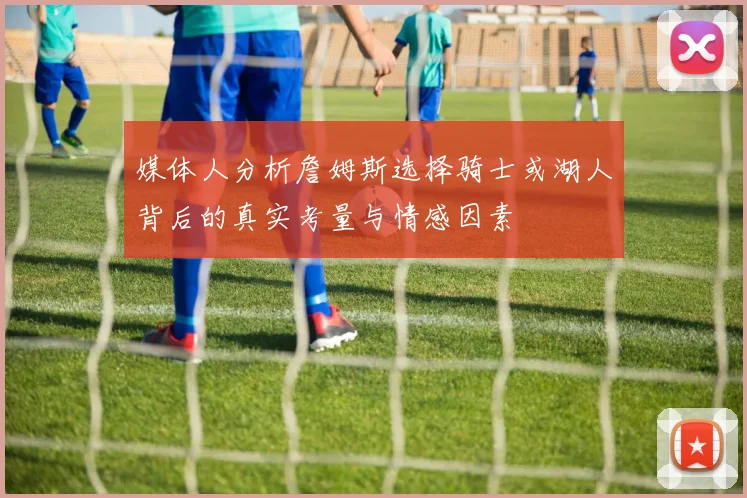 媒体人分析詹姆斯选择骑士或湖人背后的真实考量与情感因素