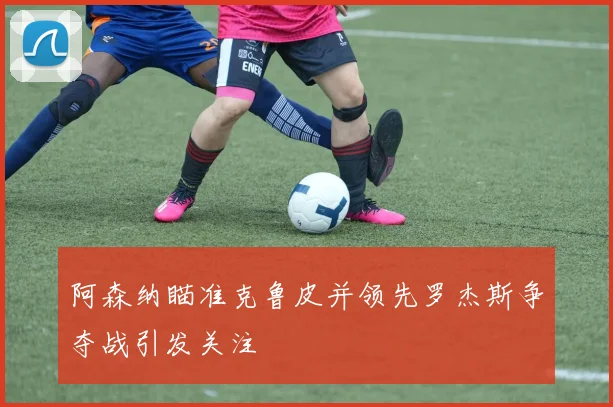 阿森纳瞄准克鲁皮并领先罗杰斯争夺战引发关注