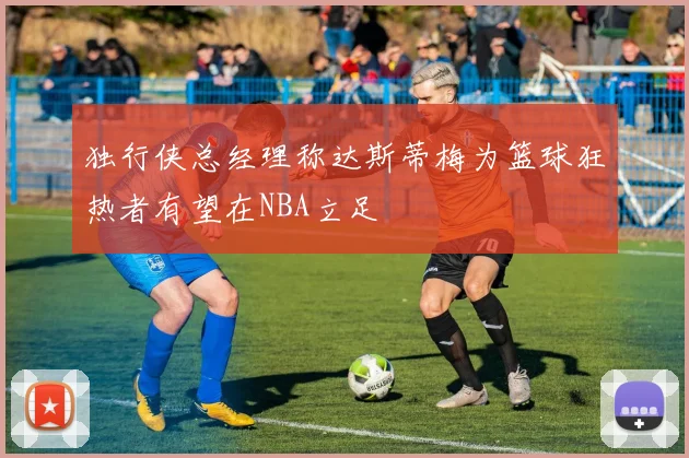 独行侠总经理称达斯蒂梅为篮球狂热者有望在NBA立足