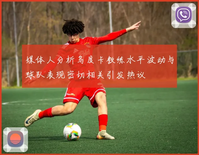 媒体人分析乌度卡教练水平波动与球队表现密切相关引发热议