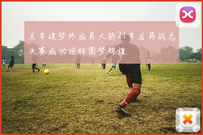 五年追梦终成真大桥21年后再战总决赛成功逆转圆梦辉煌