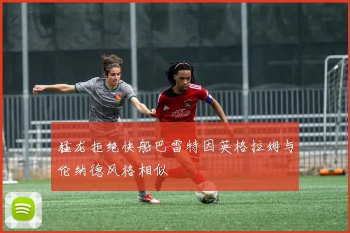 猛龙拒绝快船巴雷特因英格拉姆与伦纳德风格相似