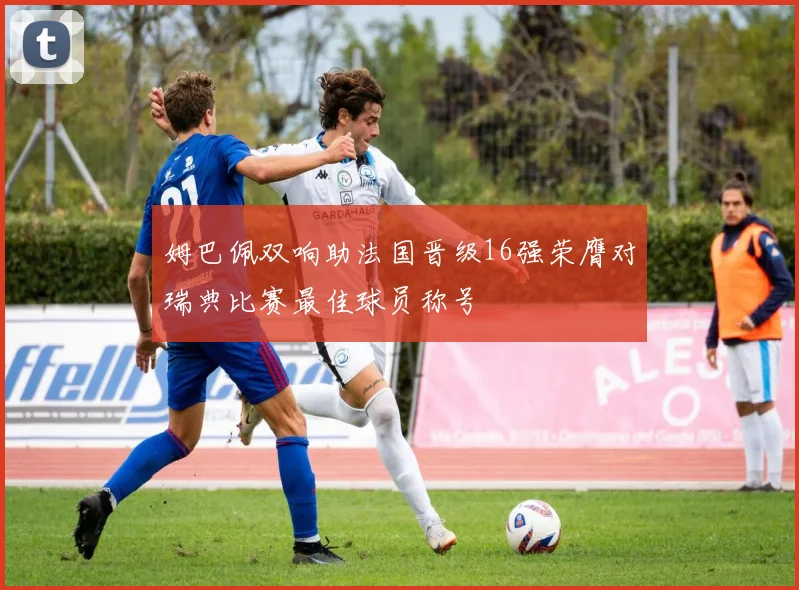 姆巴佩双响助法国晋级16强荣膺对瑞典比赛最佳球员称号