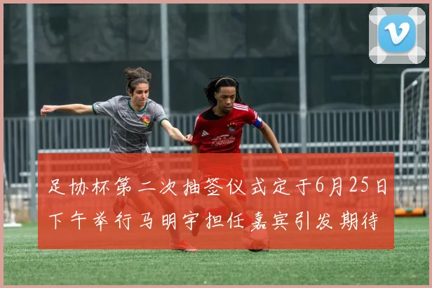 足协杯第二次抽签仪式定于6月25日下午举行马明宇担任嘉宾引发期待