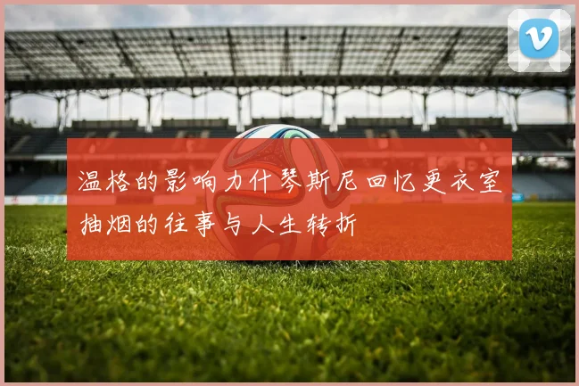 温格的影响力什琴斯尼回忆更衣室抽烟的往事与人生转折