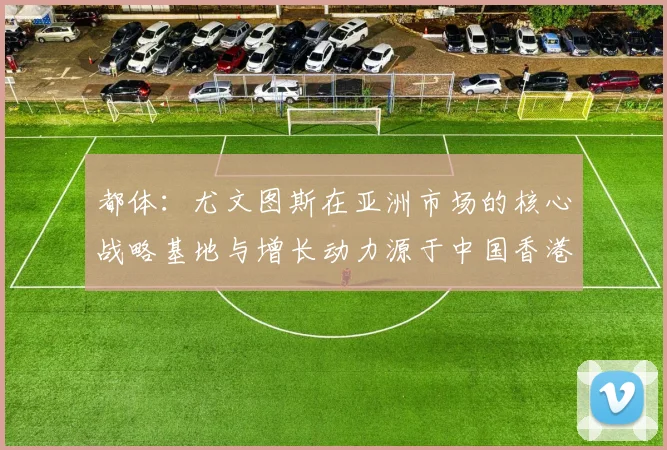 都体：尤文图斯在亚洲市场的核心战略基地与增长动力源于中国香港