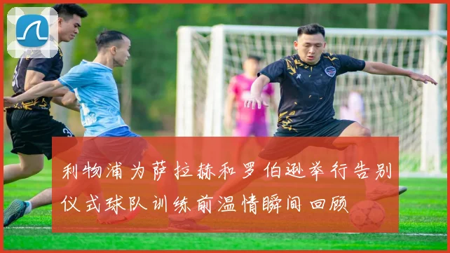 利物浦为萨拉赫和罗伯逊举行告别仪式球队训练前温情瞬间回顾