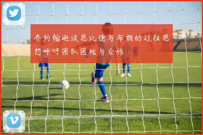 乔约翰逊谈恩比德与布朗的过往恩怨呼吁团队团结与合作